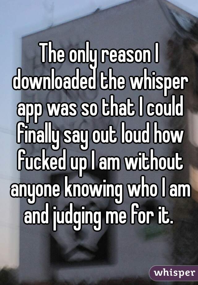The only reason I downloaded the whisper app was so that I could finally say out loud how fucked up I am without anyone knowing who I am and judging me for it. 