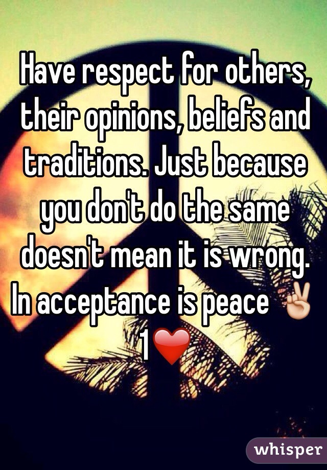 Have respect for others, their opinions, beliefs and traditions. Just because you don't do the same doesn't mean it is wrong. In acceptance is peace ✌️1❤️