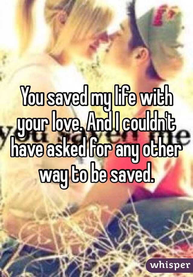 You saved my life with your love. And I couldn't have asked for any other way to be saved. 