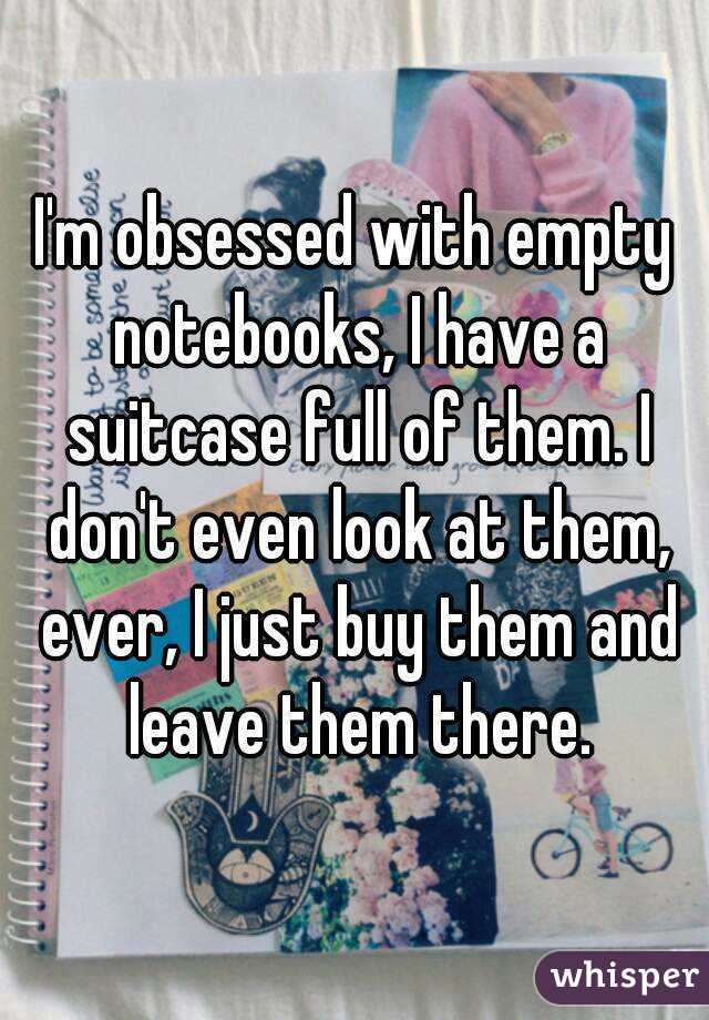 I'm obsessed with empty notebooks, I have a suitcase full of them. I don't even look at them, ever, I just buy them and leave them there.