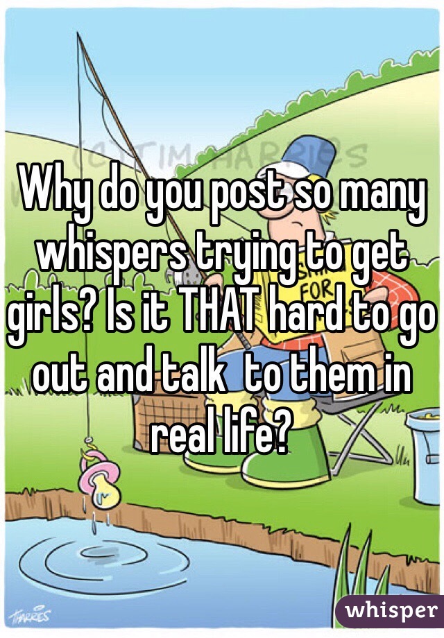 Why do you post so many whispers trying to get girls? Is it THAT hard to go out and talk  to them in real life?