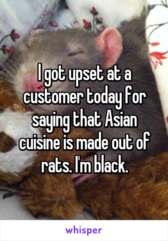 I got upset at a customer today for saying that Asian cuisine is made out of rats. I'm black.