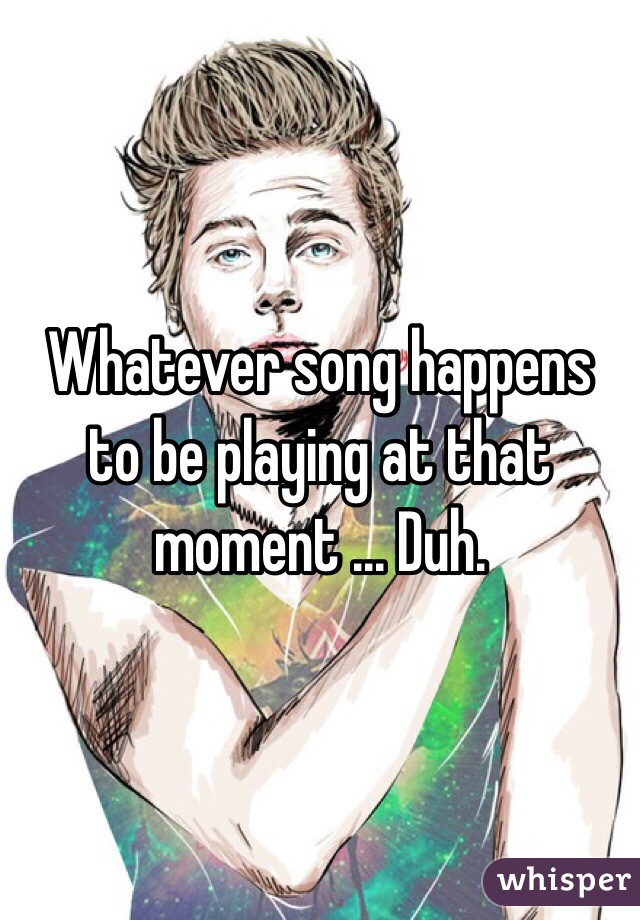 Whatever song happens to be playing at that moment ... Duh. 