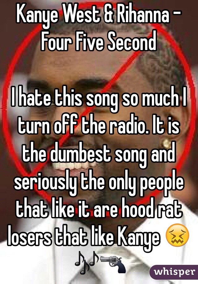 Kanye West & Rihanna - Four Five Second

I hate this song so much I turn off the radio. It is the dumbest song and seriously the only people that like it are hood rat losers that like Kanye 😖🎶🔫