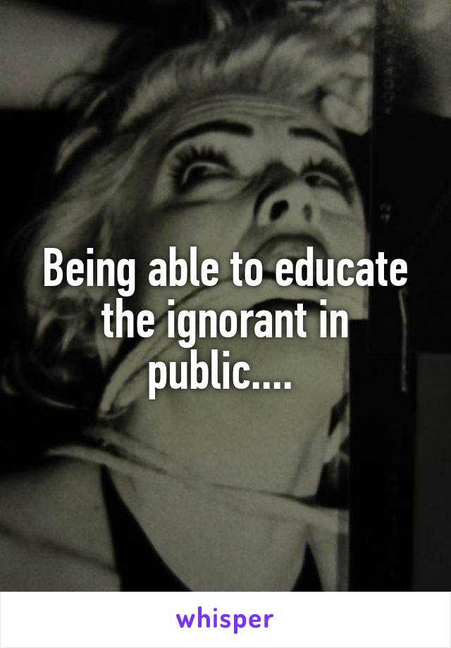 Being able to educate the ignorant in public.... 