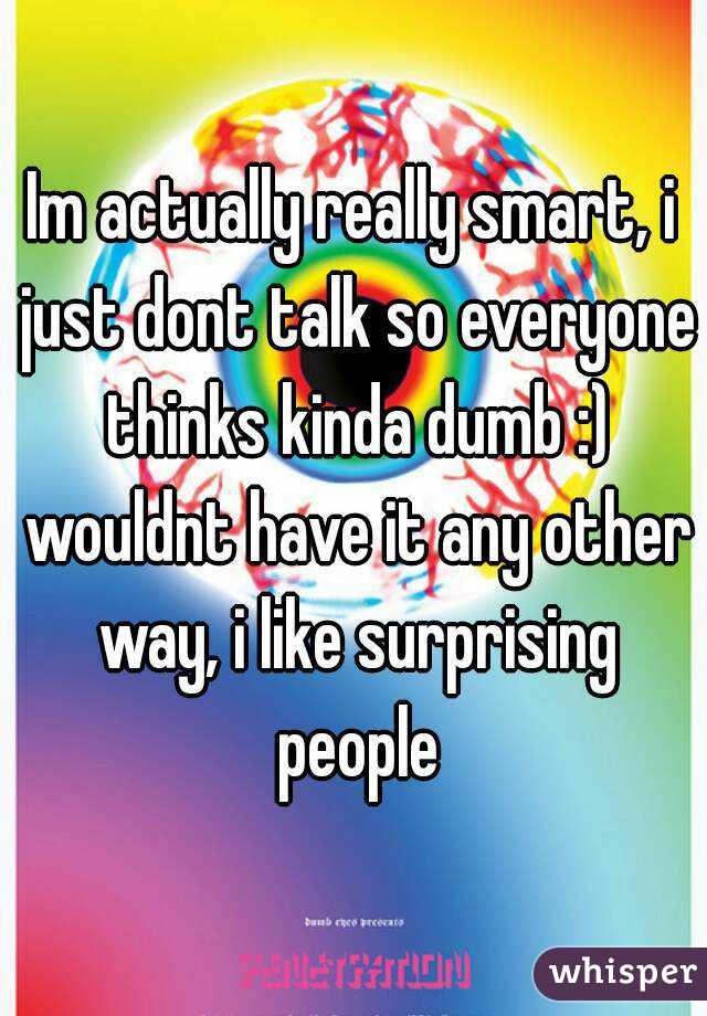 Im actually really smart, i just dont talk so everyone thinks kinda dumb :) wouldnt have it any other way, i like surprising people
