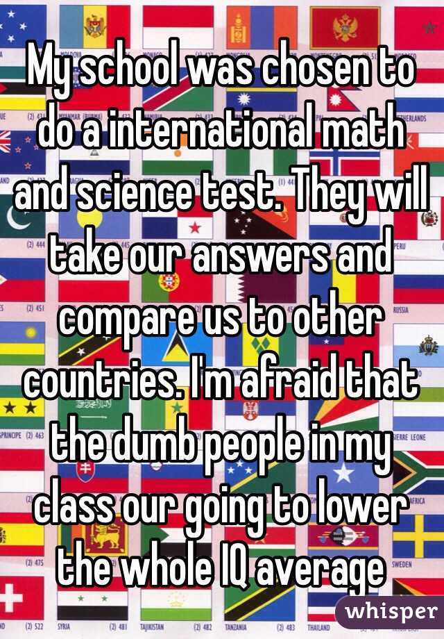 My school was chosen to do a international math and science test. They will take our answers and compare us to other countries. I'm afraid that the dumb people in my class our going to lower the whole IQ average 