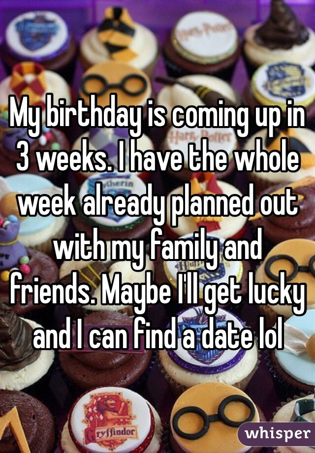 My birthday is coming up in 3 weeks. I have the whole week already planned out with my family and friends. Maybe I'll get lucky and I can find a date lol