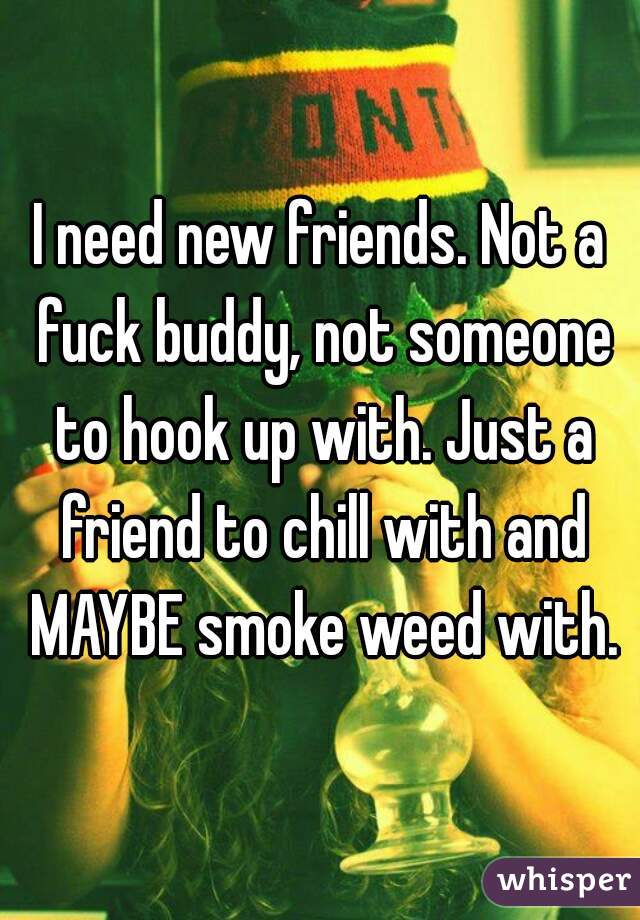 I need new friends. Not a fuck buddy, not someone to hook up with. Just a friend to chill with and MAYBE smoke weed with.