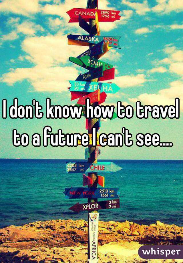 I don't know how to travel to a future I can't see....