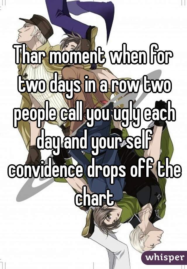 Thar moment when for two days in a row two people call you ugly each day and your self convidence drops off the chart