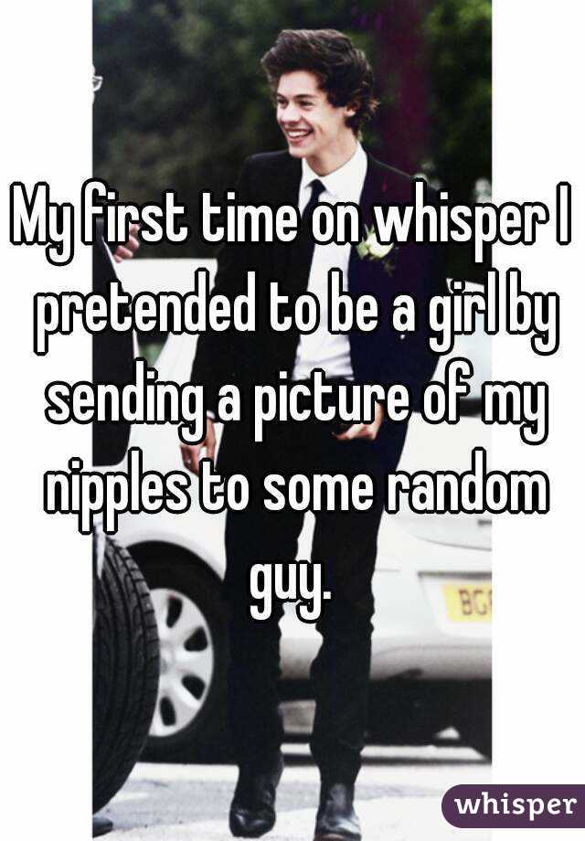 My first time on whisper I pretended to be a girl by sending a picture of my nipples to some random guy. 