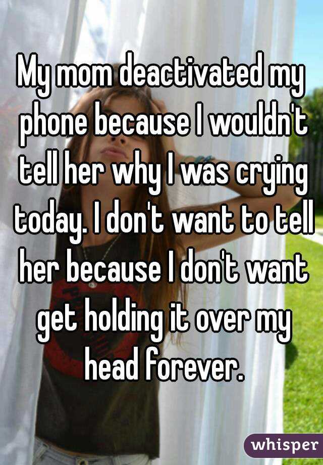 My mom deactivated my phone because I wouldn't tell her why I was crying today. I don't want to tell her because I don't want get holding it over my head forever.
