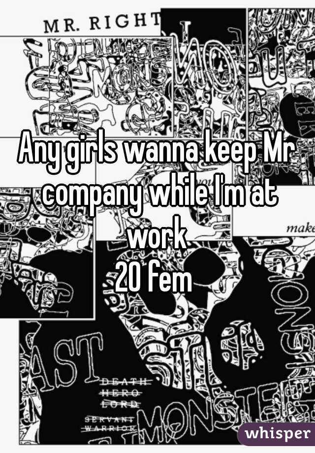 Any girls wanna keep Mr company while I'm at work 
20 fem 