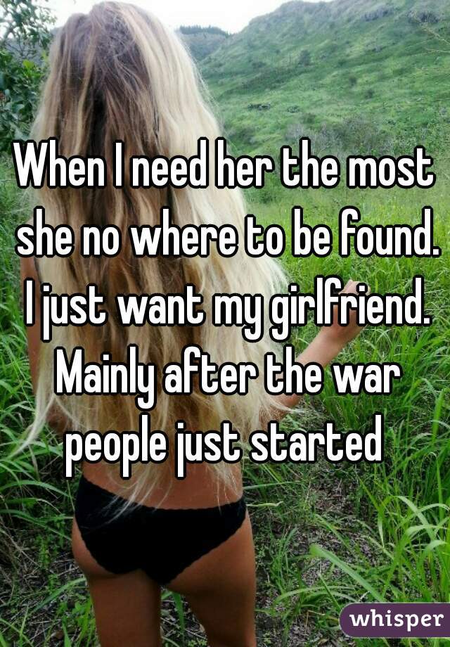 When I need her the most she no where to be found. I just want my girlfriend. Mainly after the war people just started 