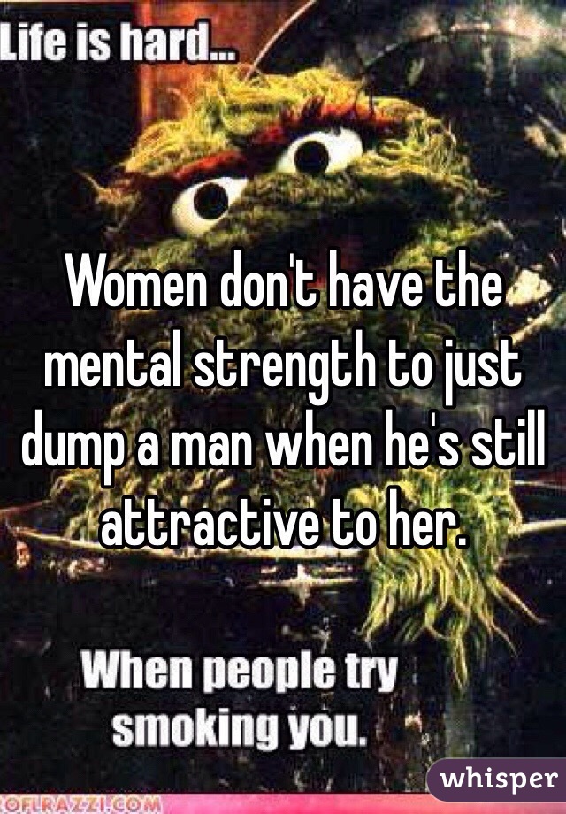Women don't have the mental strength to just dump a man when he's still attractive to her.
