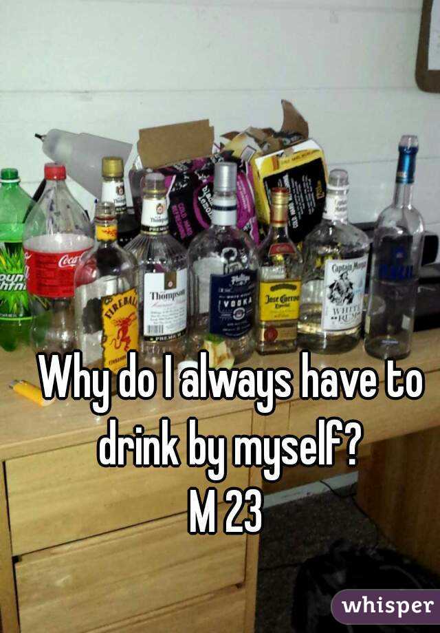 Why do I always have to drink by myself? 
M 23 