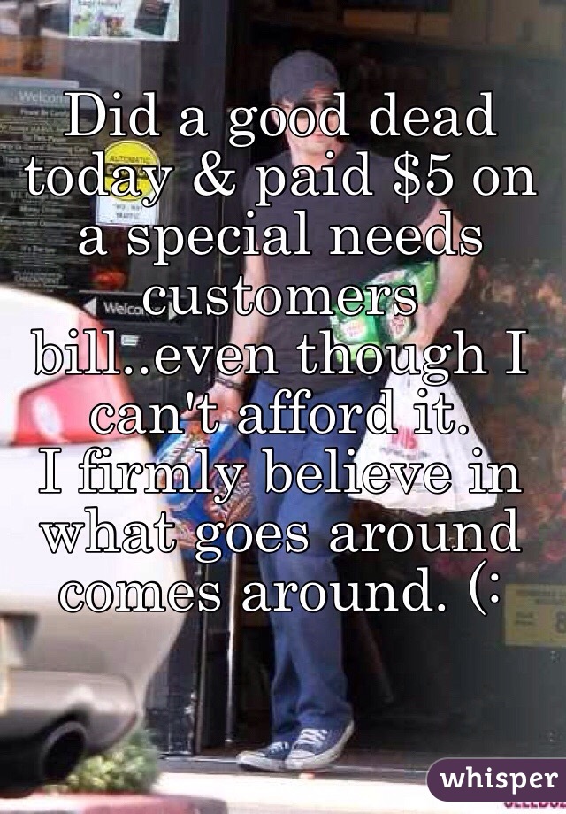 Did a good dead today & paid $5 on a special needs customers bill..even though I can't afford it. 
I firmly believe in what goes around comes around. (: