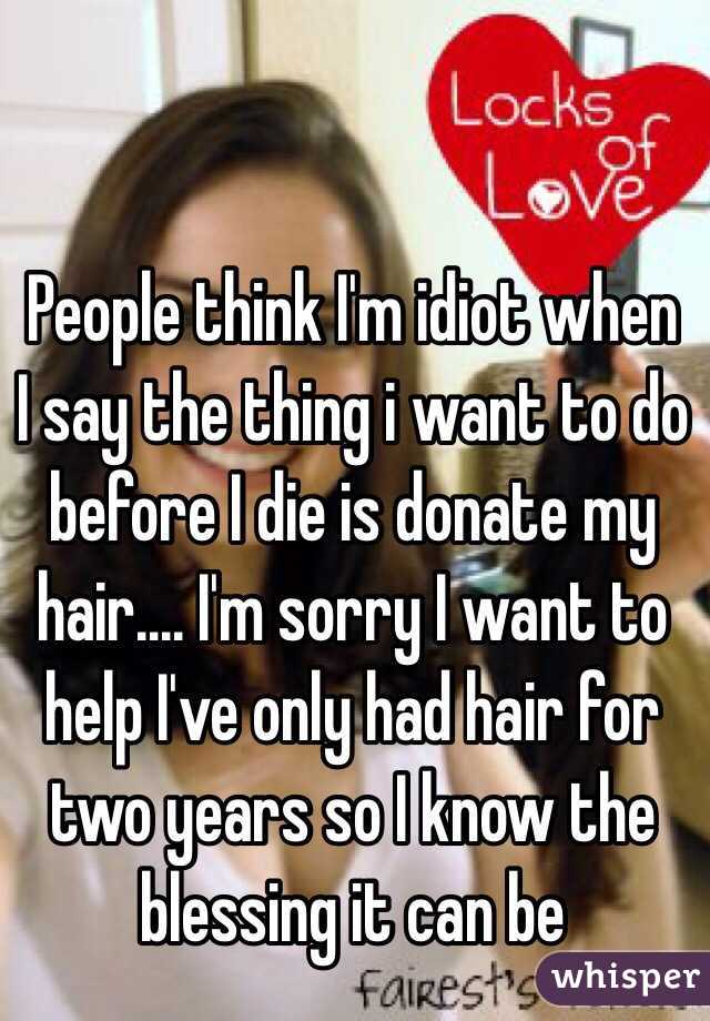 People think I'm idiot when I say the thing i want to do before I die is donate my hair.... I'm sorry I want to help I've only had hair for two years so I know the blessing it can be 