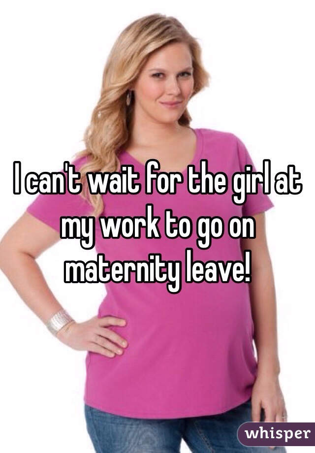 I can't wait for the girl at my work to go on maternity leave!