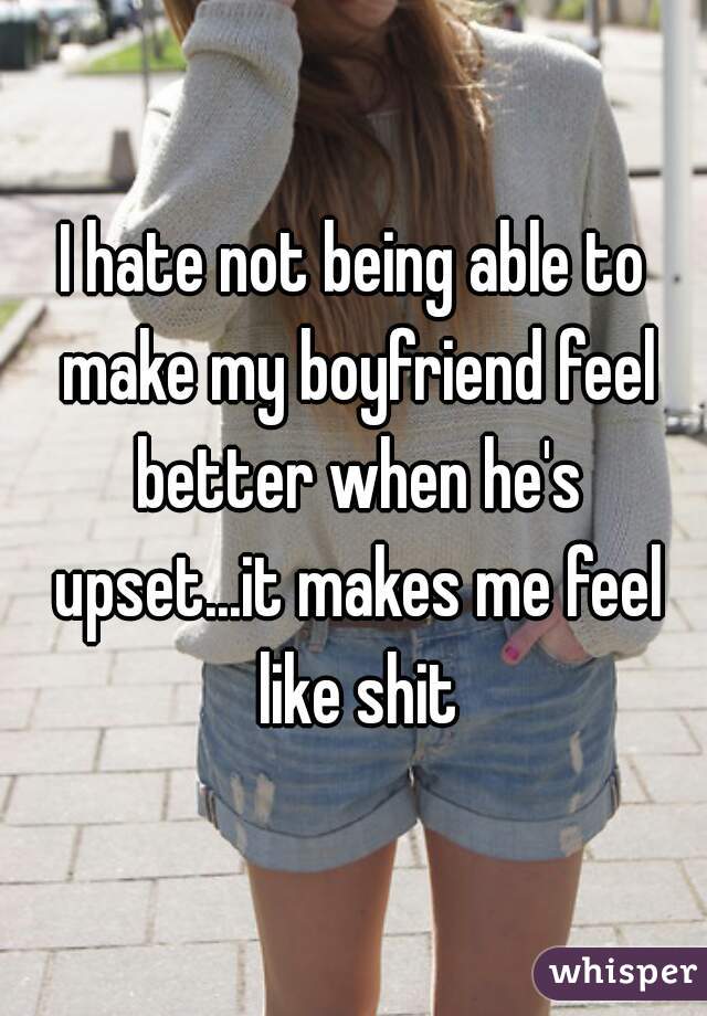 I hate not being able to make my boyfriend feel better when he's upset...it makes me feel like shit
