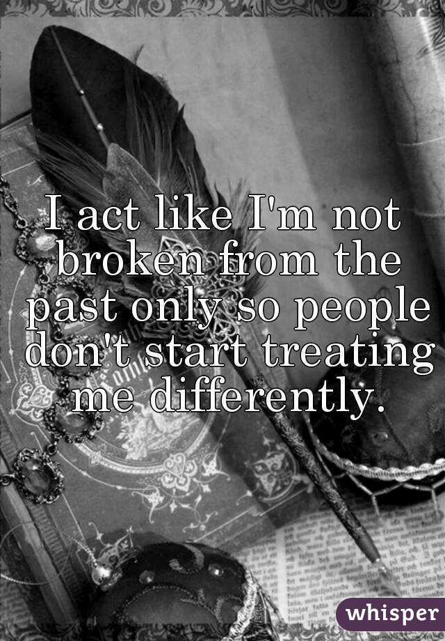 I act like I'm not broken from the past only so people don't start treating  me differently. 