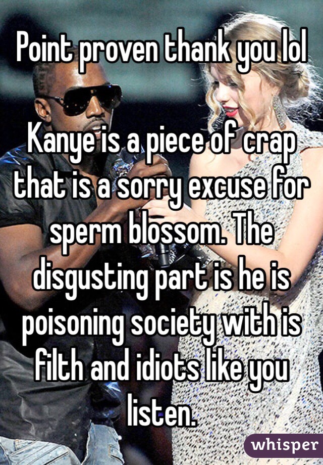 Point proven thank you lol

Kanye is a piece of crap that is a sorry excuse for sperm blossom. The disgusting part is he is poisoning society with is filth and idiots like you listen. 