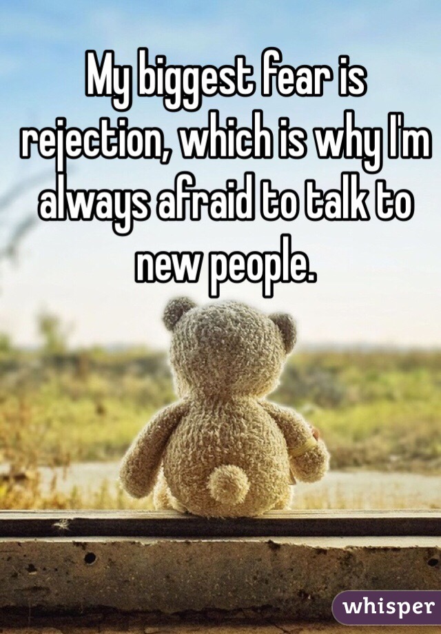 My biggest fear is rejection, which is why I'm always afraid to talk to new people. 