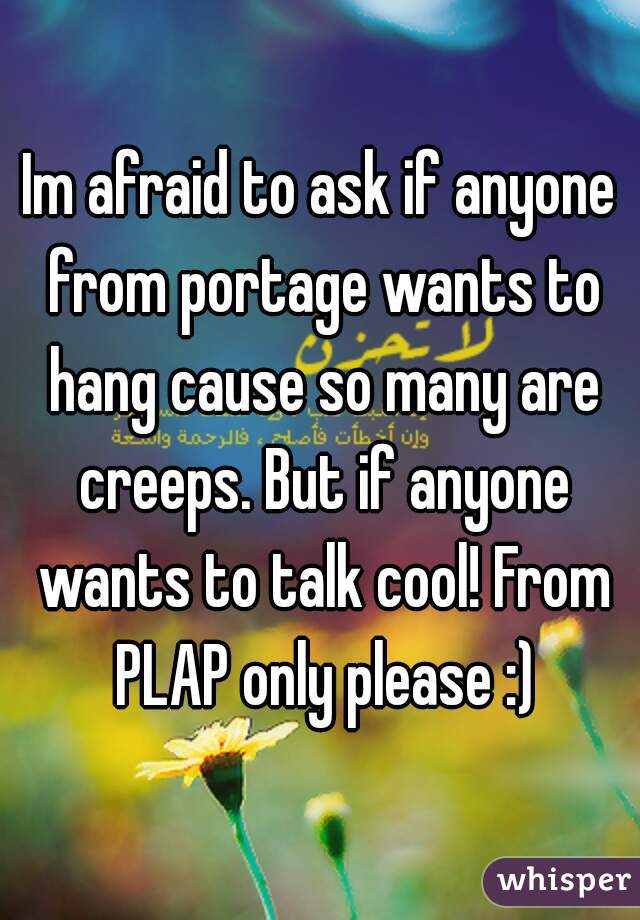 Im afraid to ask if anyone from portage wants to hang cause so many are creeps. But if anyone wants to talk cool! From PLAP only please :)