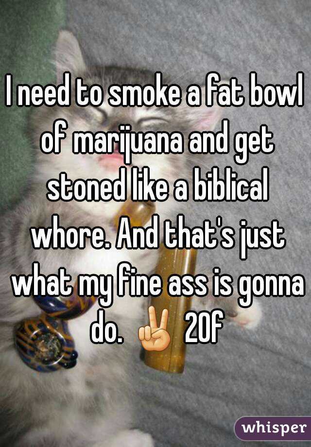 I need to smoke a fat bowl of marijuana and get stoned like a biblical whore. And that's just what my fine ass is gonna do. ✌ 20f