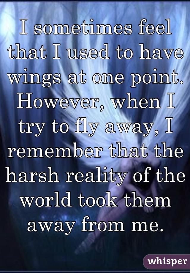 I sometimes feel that I used to have wings at one point. However, when I try to fly away, I remember that the harsh reality of the world took them away from me.