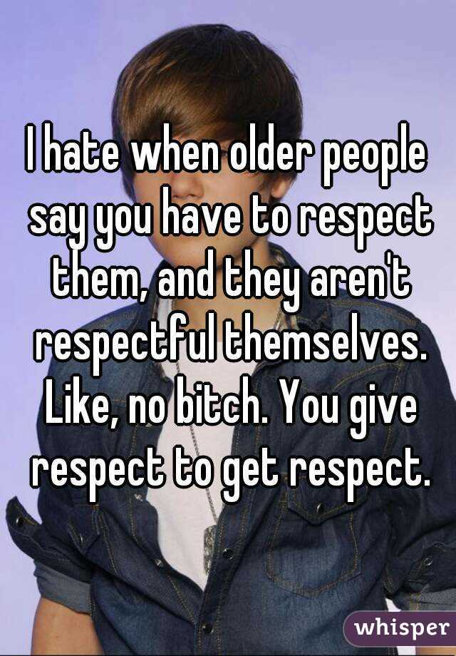 I hate when older people say you have to respect them, and they aren't respectful themselves. Like, no bitch. You give respect to get respect.