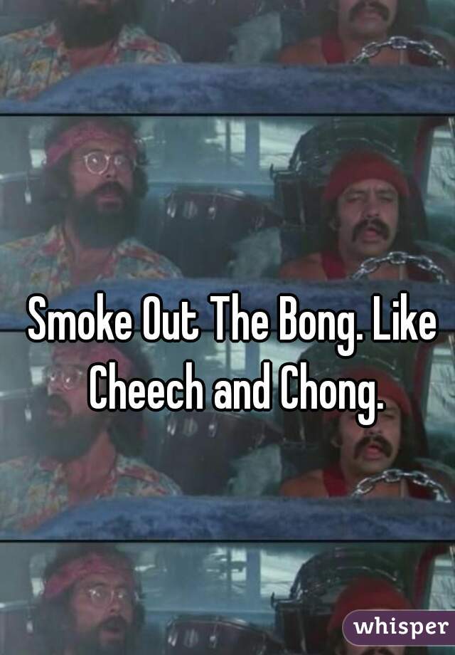 Smoke Out The Bong. Like Cheech and Chong.