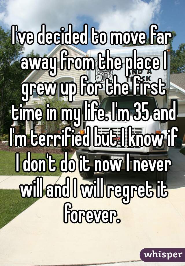 I've decided to move far away from the place I grew up for the first time in my life. I'm 35 and I'm terrified but I know if I don't do it now I never will and I will regret it forever. 