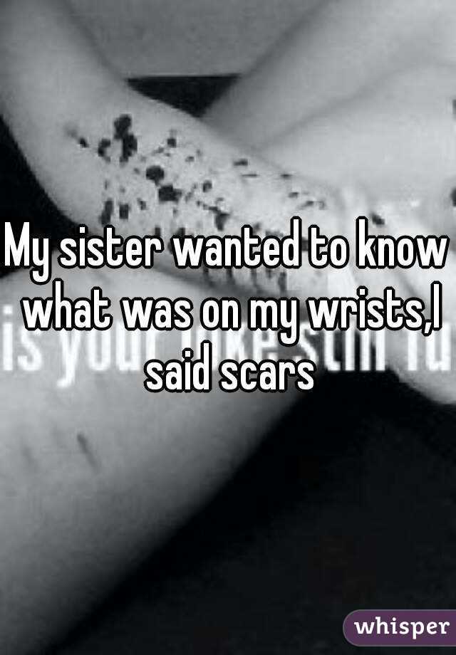 My sister wanted to know what was on my wrists,I said scars