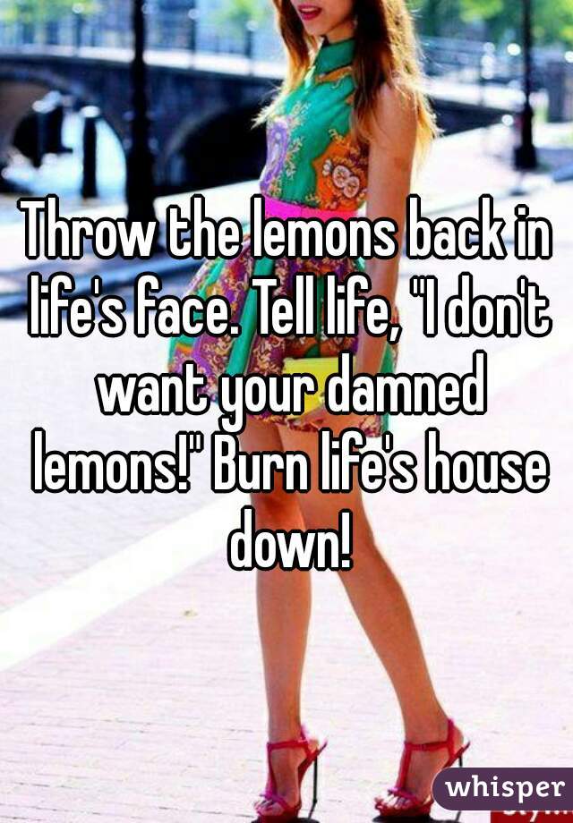Throw the lemons back in life's face. Tell life, "I don't want your damned lemons!" Burn life's house down!
