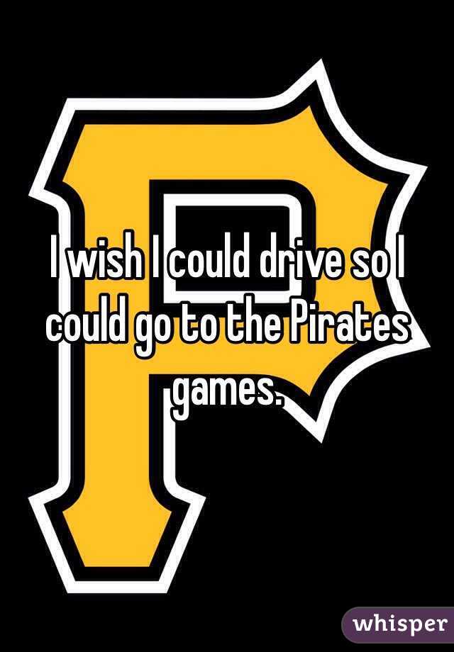 I wish I could drive so I could go to the Pirates games. 