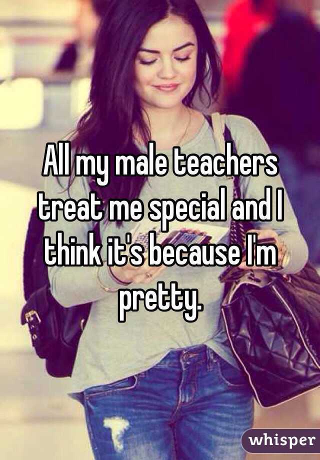 All my male teachers treat me special and I think it's because I'm pretty.