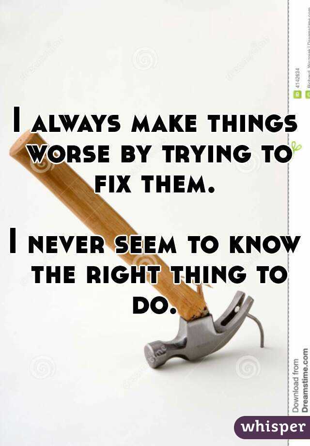 I always make things worse by trying to fix them. 

I never seem to know the right thing to do. 