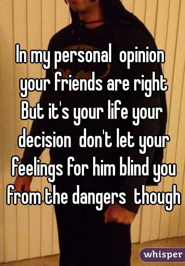 In my personal  opinion  your friends are right
But it's your life your decision  don't let your feelings for him blind you from the dangers  though