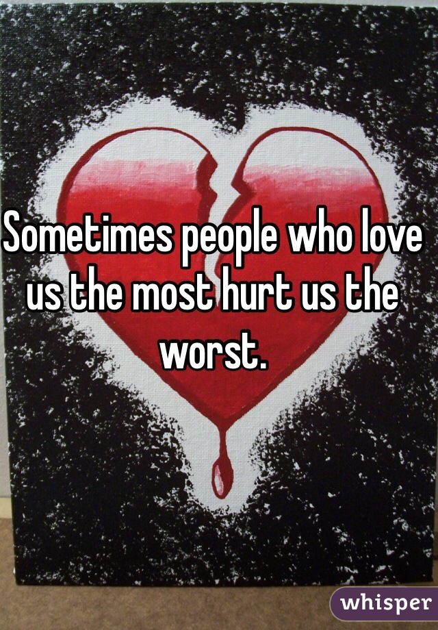 Sometimes people who love us the most hurt us the worst.