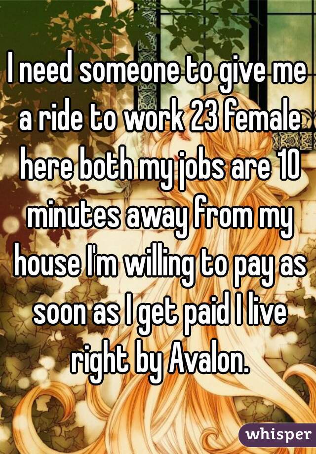 I need someone to give me a ride to work 23 female here both my jobs are 10 minutes away from my house I'm willing to pay as soon as I get paid I live right by Avalon.