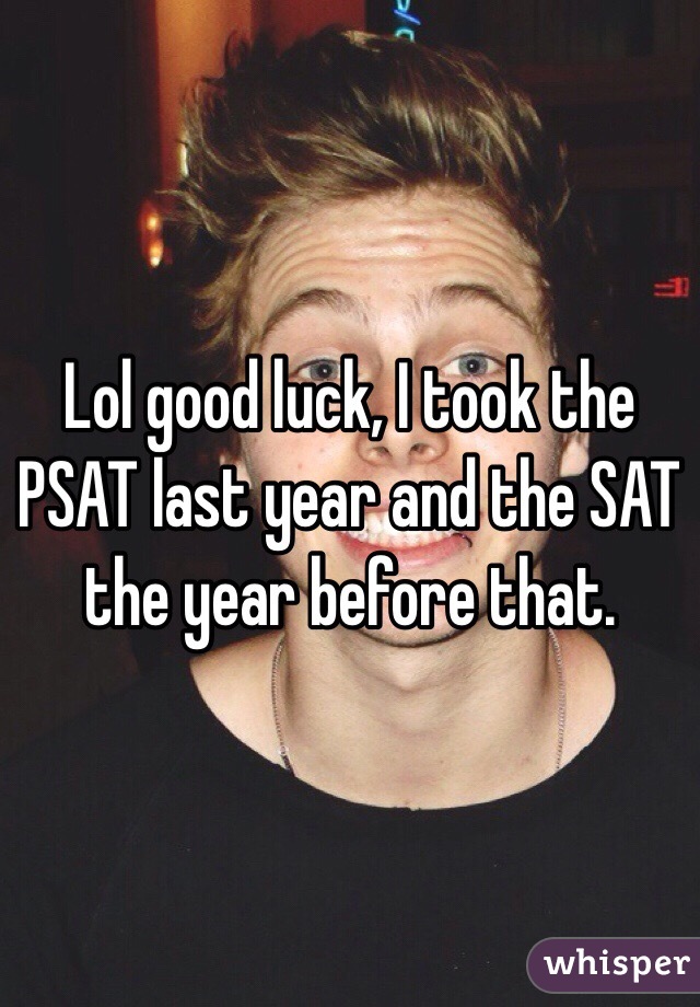 Lol good luck, I took the PSAT last year and the SAT the year before that.