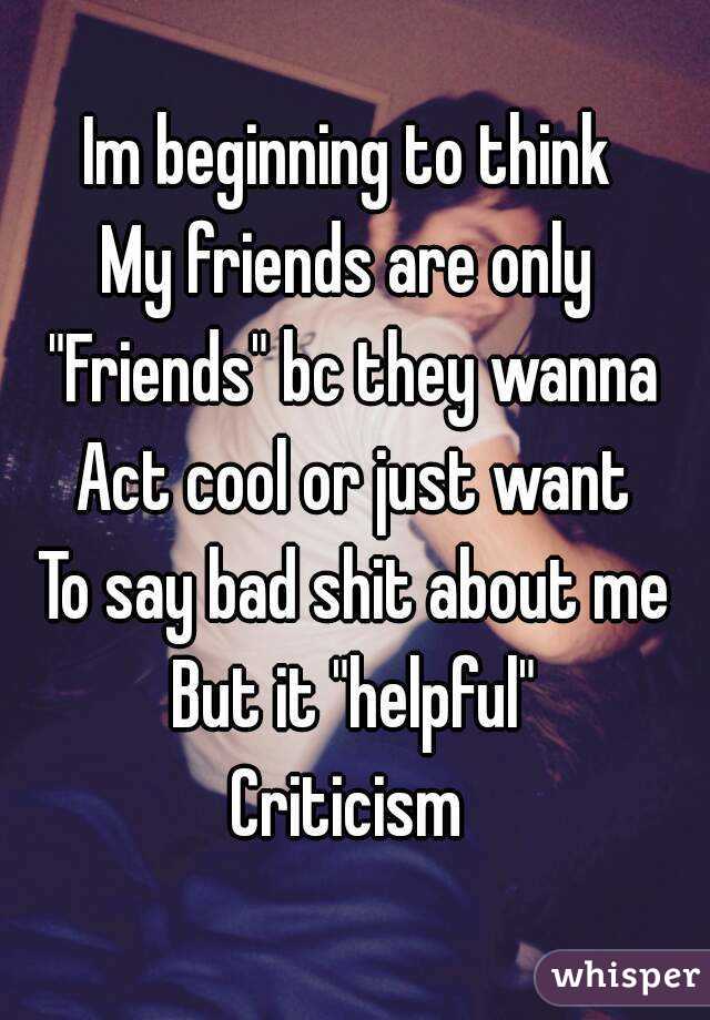 Im beginning to think 
My friends are only 
"Friends" bc they wanna
Act cool or just want
To say bad shit about me
But it "helpful"
Criticism 
