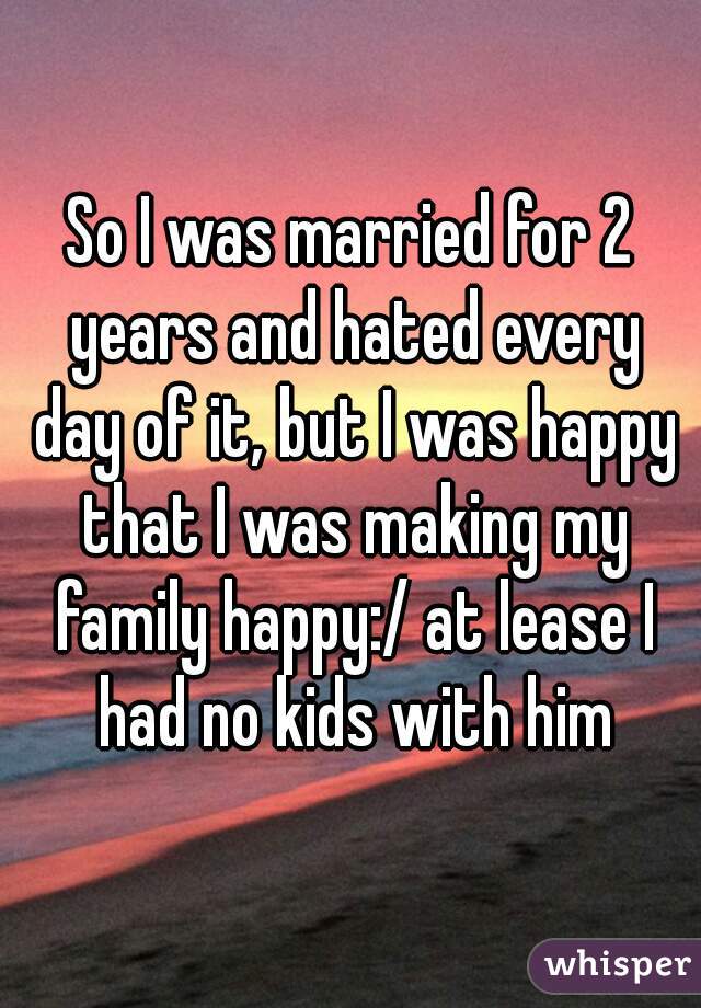 So I was married for 2 years and hated every day of it, but I was happy that I was making my family happy:/ at lease I had no kids with him
