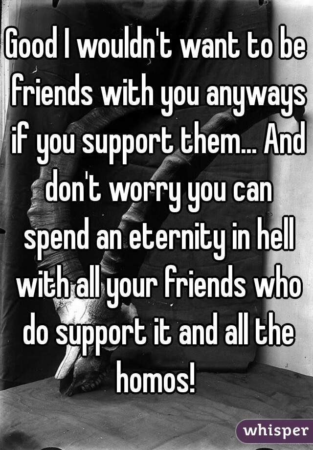 Good I wouldn't want to be friends with you anyways if you support them... And don't worry you can spend an eternity in hell with all your friends who do support it and all the homos! 