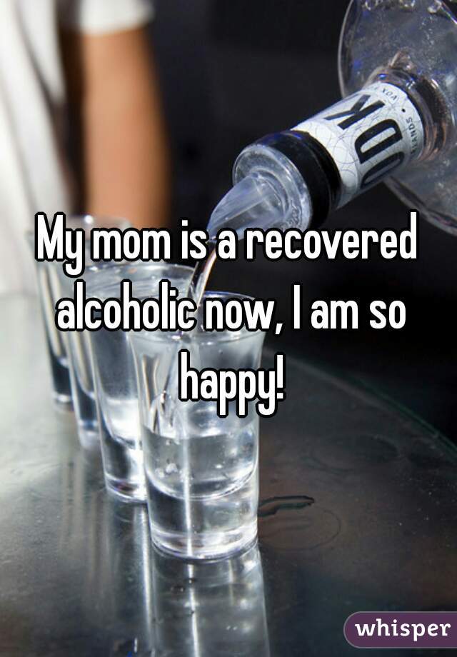 My mom is a recovered alcoholic now, I am so happy!