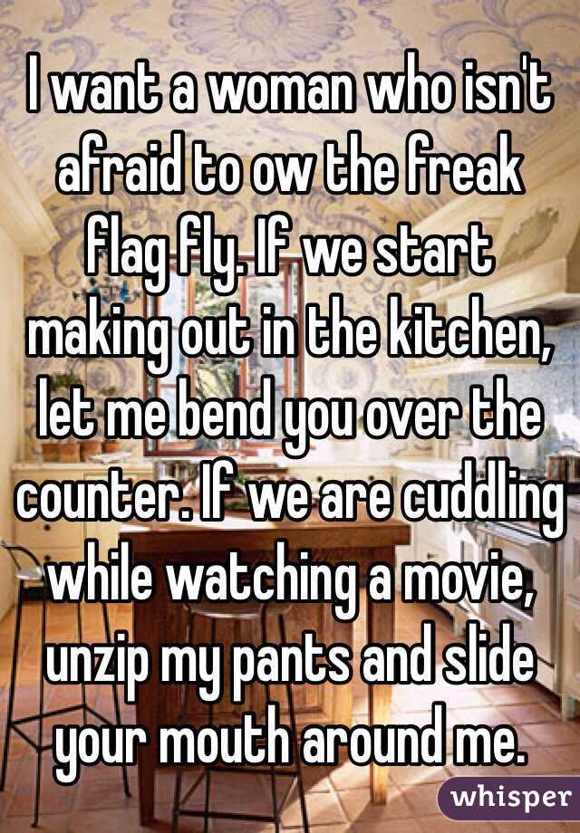 I want a woman who isn't afraid to ow the freak flag fly. If we start making out in the kitchen, let me bend you over the counter. If we are cuddling while watching a movie, unzip my pants and slide your mouth around me.