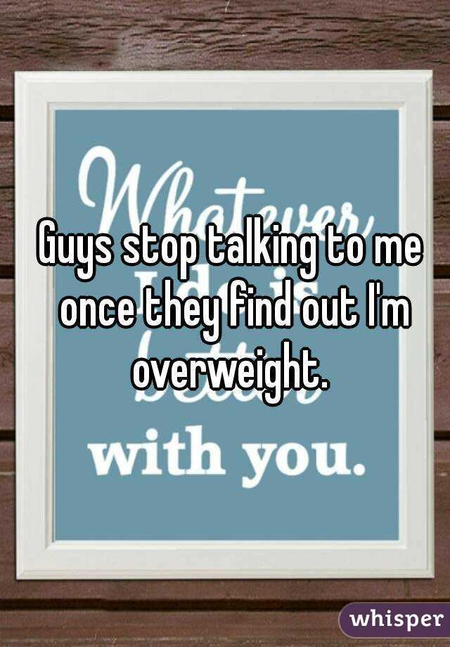 Guys stop talking to me once they find out I'm overweight. 