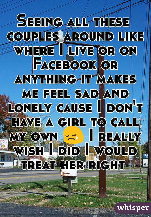 Seeing all these couples around like where I live or on Facebook or anything it makes me feel sad and lonely cause I don't have a girl to call my own 😢 I really wish I did I would treat her right 